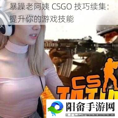 暴躁老阿姨 CSGO 技巧续集：提升你的游戏技能