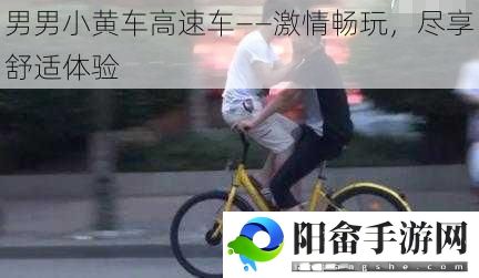 男男小黄车高速车——激情畅玩，尽享舒适体验