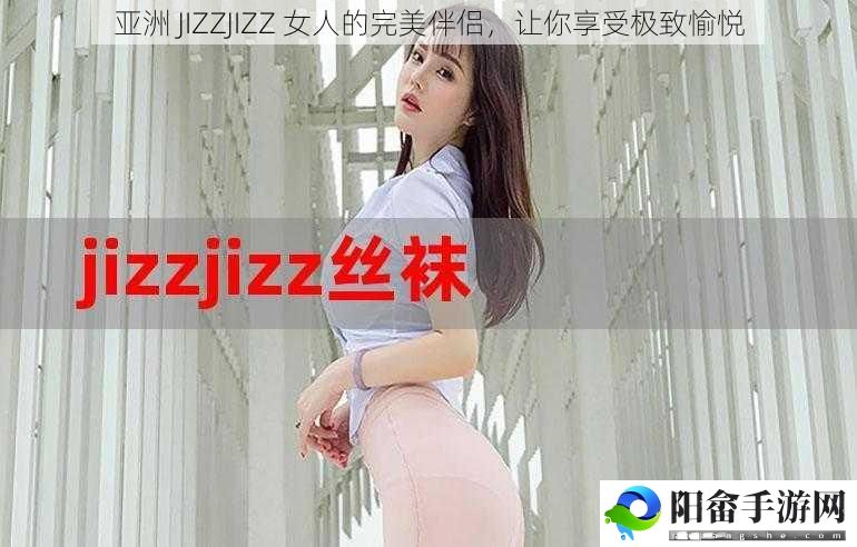 亚洲 JIZZJIZZ 女人的完美伴侣，让你享受极致愉悦