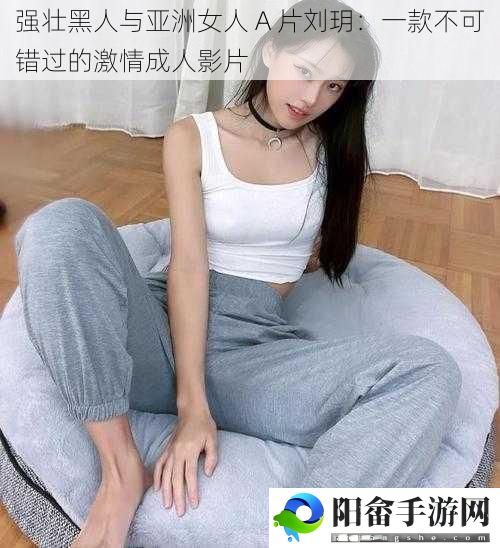 强壮黑人与亚洲女人 A 片刘玥：一款不可错过的激情成人影片