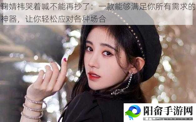 鞠婧祎哭着喊不能再抄了：一款能够满足你所有需求的神器，让你轻松应对各种场合