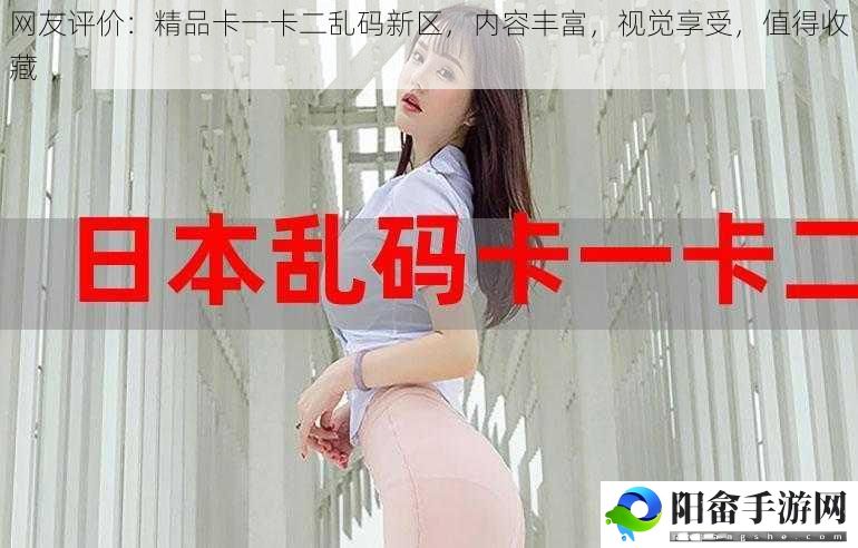 网友评价：精品卡一卡二乱码新区，内容丰富，视觉享受，值得收藏