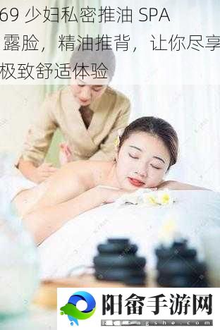 69 少妇私密推油 SPA 露脸，精油推背，让你尽享极致舒适体验