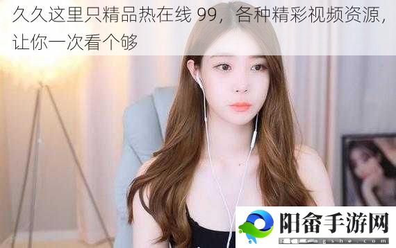 久久这里只精品热在线 99，各种精彩视频资源，让你一次看个够