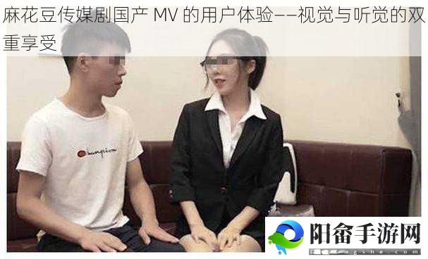 麻花豆传媒剧国产 MV 的用户体验——视觉与听觉的双重享受