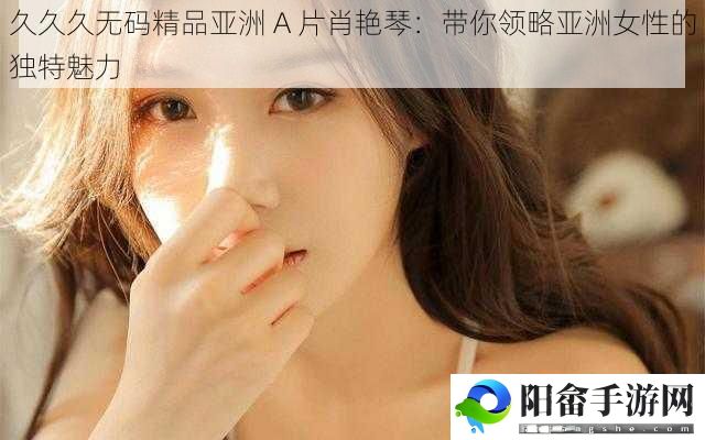 久久久**精品亚洲 A 片肖艳琴：带你领略亚洲女性的独特魅力