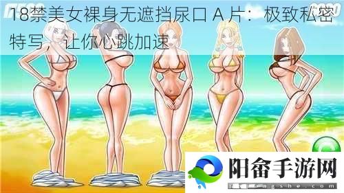 ***美女裸身无遮挡尿口 A 片：极致私密特写，让你心跳加速