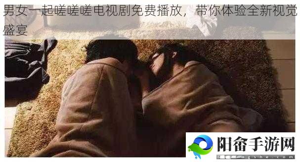 男女一起嗟嗟嗟电视剧免费播放，带你体验全新视觉盛宴