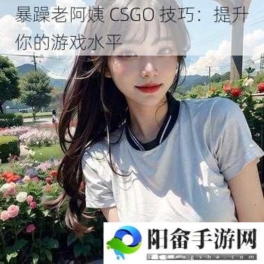 暴躁老阿姨 CSGO 技巧：提升你的游戏水平