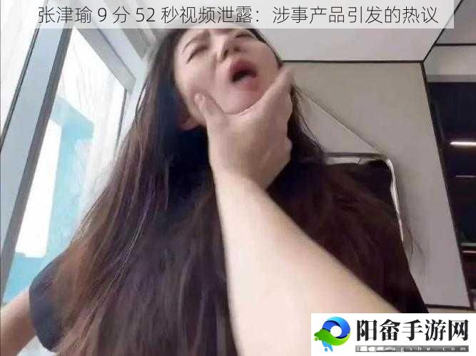 张津瑜 9 分 52 秒视频泄露：涉事产品引发的热议