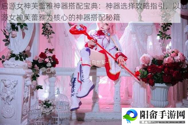 启源女神芙蕾雅神器搭配宝典：神器选择攻略指引，以启源女神芙蕾雅为核心的神器搭配秘籍