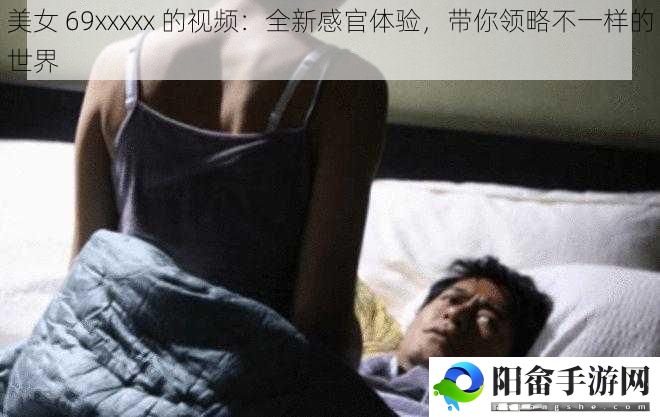 美女 69xxxxx 的视频：全新感官体验，带你领略不一样的世界