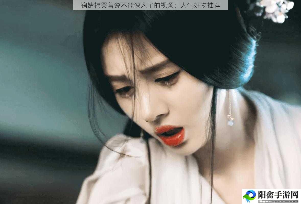 鞠婧祎哭着说不能深入了的视频：人气好物推荐