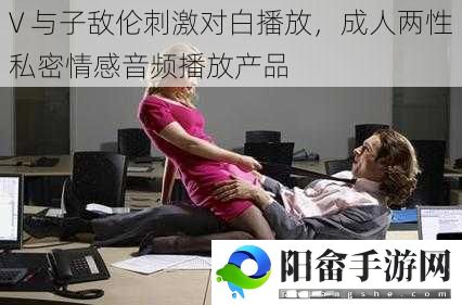 V 与子敌伦刺激对白播放，成人两性私密情感音频播放产品