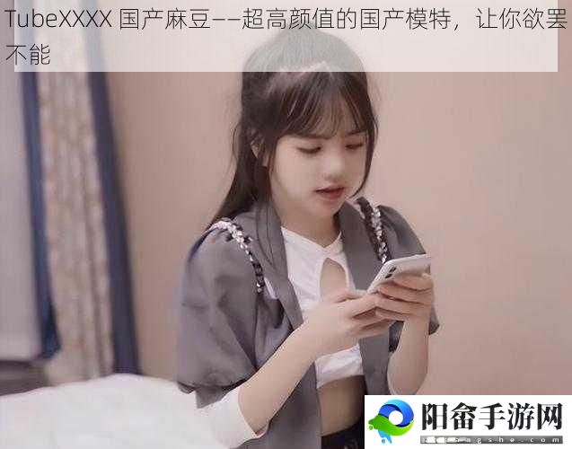 TubeXXXX 国产麻豆——超高颜值的国产模特，让你欲罢不能