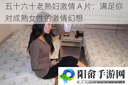 五十六十老**激情 A 片：满足你对成**性的激情幻想