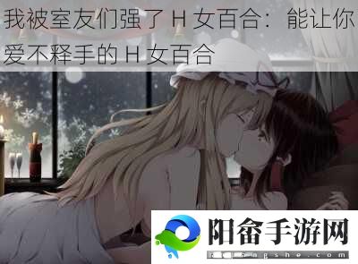 我被室友们强了 H 女百合：能让你爱不释手的 H 女百合