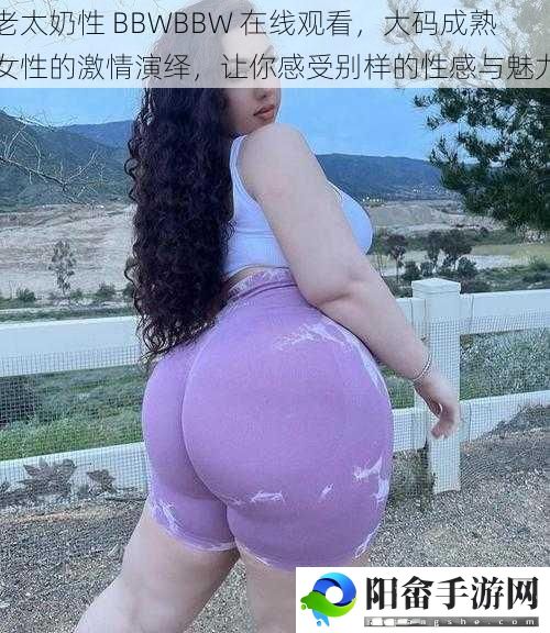 老太奶性 BBWBBW 在线观看，大码成**性的激情演绎，让你感受别样的性感与魅力