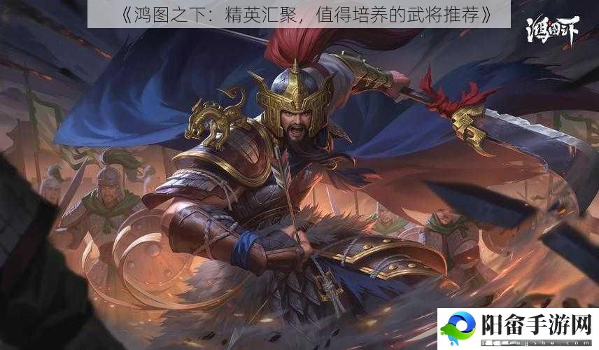 《鸿图之下：精英汇聚，值得培养的武将推荐》