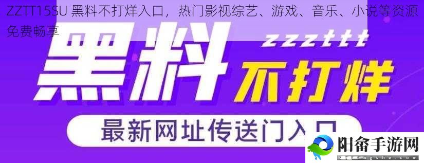 ZZTT15SU 黑料不打烊入口，热门影视综艺、游戏、音乐、小说等资源免费畅享