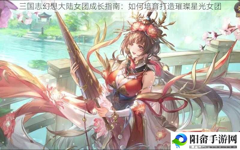 三国志幻想大陆女团成长指南：如何培育打造璀璨星光女团